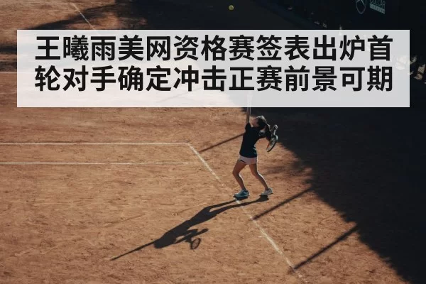 王曦雨美网资格赛签表出炉首轮对手确定冲击正赛前景可期