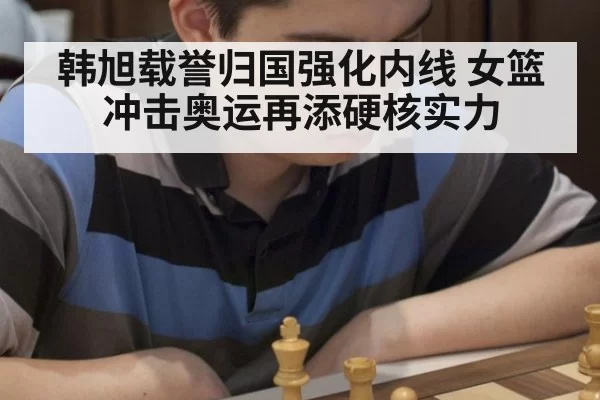 韩旭载誉归国强化内线 女篮冲击奥运再添硬核实力